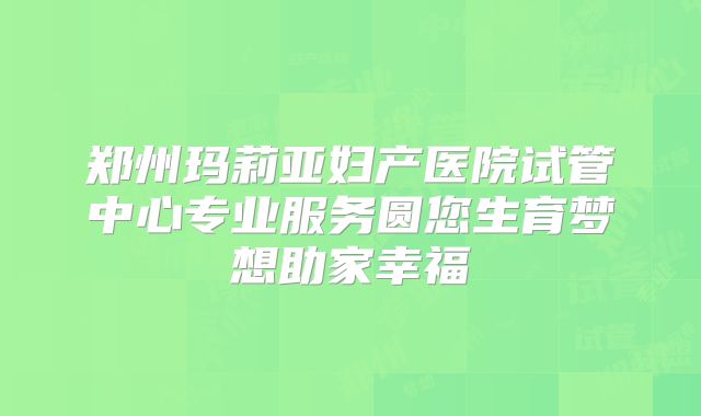 郑州玛莉亚妇产医院试管中心专业服务圆您生育梦想助家幸福