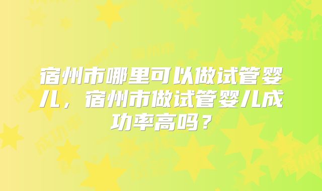 宿州市哪里可以做试管婴儿，宿州市做试管婴儿成功率高吗？