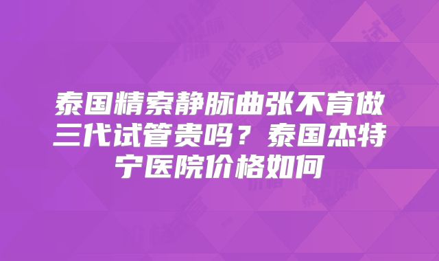 泰国精索静脉曲张不育做三代试管贵吗？泰国杰特宁医院价格如何