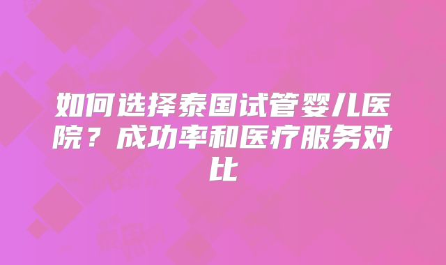 如何选择泰国试管婴儿医院？成功率和医疗服务对比