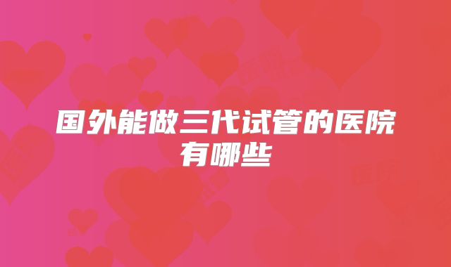 国外能做三代试管的医院有哪些