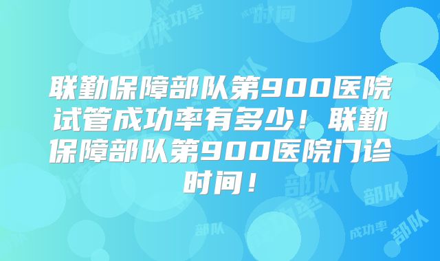 联勤保障部队第900医院试管成功率有多少！联勤保障部队第900医院门诊时间！
