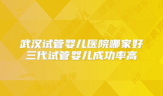 武汉试管婴儿医院哪家好三代试管婴儿成功率高