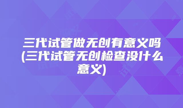 三代试管做无创有意义吗(三代试管无创检查没什么意义)