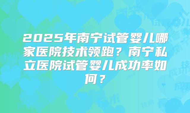 2025年南宁试管婴儿哪家医院技术领跑？南宁私立医院试管婴儿成功率如何？