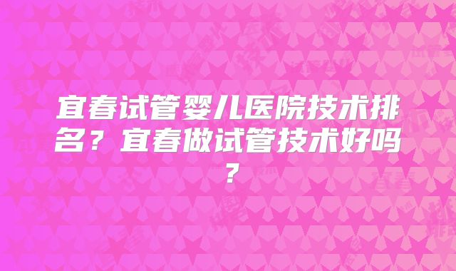 宜春试管婴儿医院技术排名？宜春做试管技术好吗？