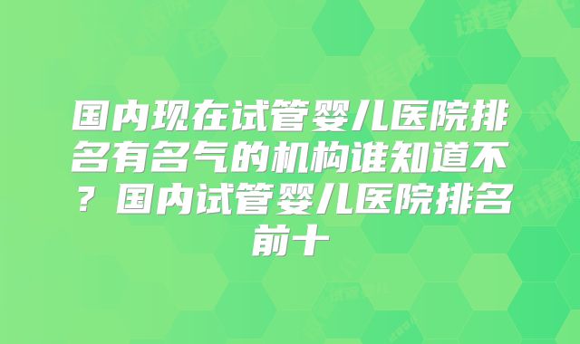国内现在试管婴儿医院排名有名气的机构谁知道不?国内试管婴儿医院排名前十