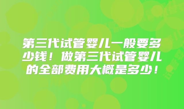 第三代试管婴儿一般要多少钱!做第三代试管婴儿的全部费用大概是多少!