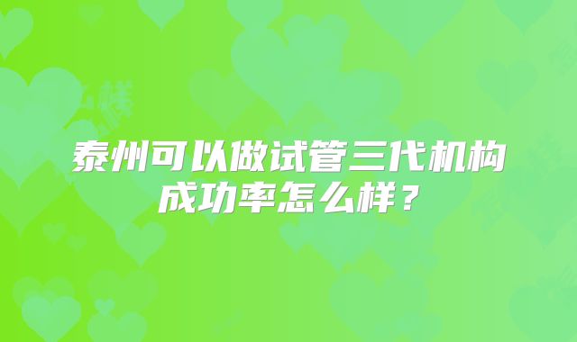 泰州可以做试管三代机构成功率怎么样？