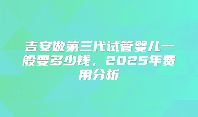 吉安做第三代试管婴儿一般要多少钱，2025年费用分析