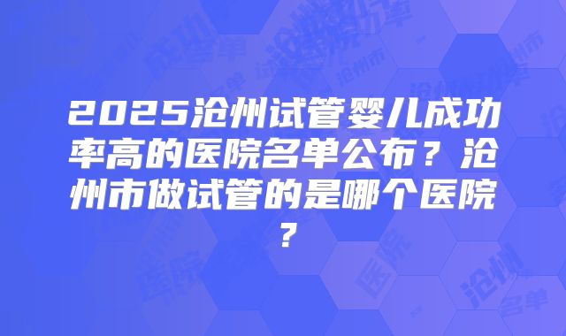 2025沧州试管婴儿成功率高的医院名单公布?沧州市做试管的是哪个医院?