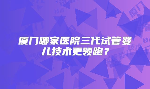 厦门哪家医院三代试管婴儿技术更领跑？