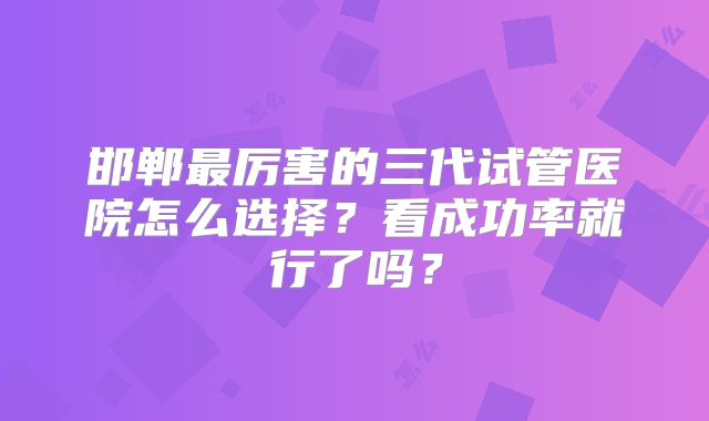 邯郸最厉害的三代试管医院怎么选择？看成功率就行了吗？