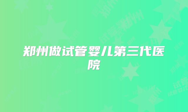 郑州做试管婴儿第三代医院