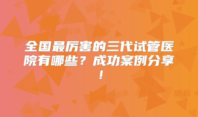 全国最厉害的三代试管医院有哪些？成功案例分享！