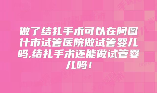 做了结扎手术可以在阿图什市试管医院做试管婴儿吗,结扎手术还能做试管婴儿吗！