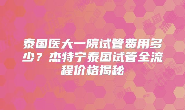 泰国医大一院试管费用多少？杰特宁泰国试管全流程价格揭秘