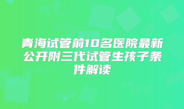 青海试管前10名医院最新公开附三代试管生孩子条件解读