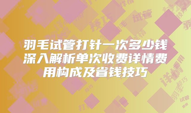 羽毛试管打针一次多少钱深入解析单次收费详情费用构成及省钱技巧