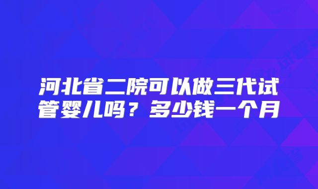 河北省二院可以做三代试管婴儿吗？多少钱一个月