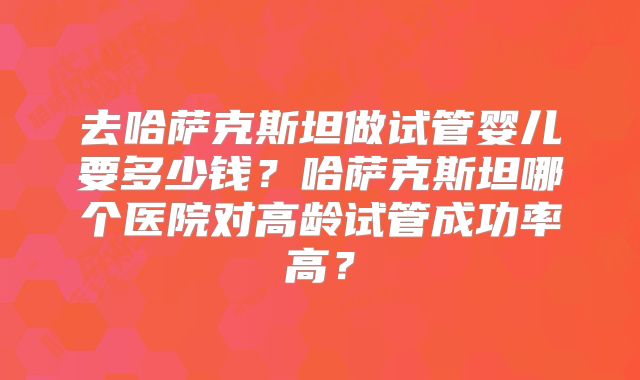 去哈萨克斯坦做试管婴儿要多少钱?哈萨克斯坦哪个医院对高龄试管成功率高?
