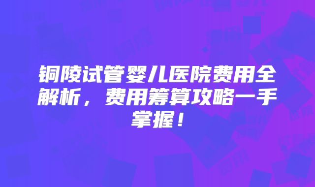 铜陵试管婴儿医院费用全解析，费用筹算攻略一手掌握！