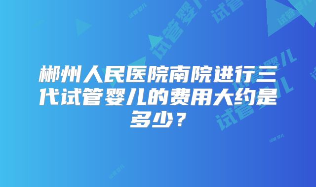 郴州人民医院南院进行三代试管婴儿的费用大约是多少？