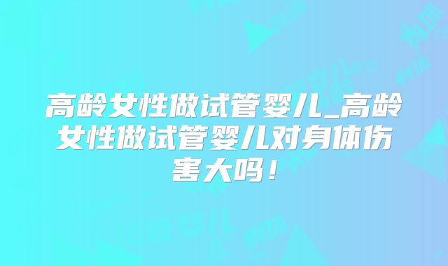 高龄女性做试管婴儿_高龄女性做试管婴儿对身体伤害大吗！
