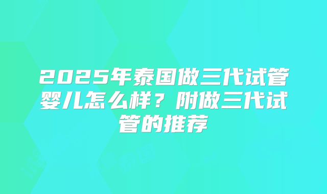 2025年泰国做三代试管婴儿怎么样？附做三代试管的推荐