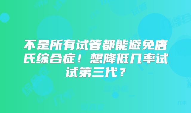 不是所有试管都能避免唐氏综合症！想降低几率试试第三代？