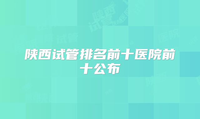 陕西试管排名前十医院前十公布