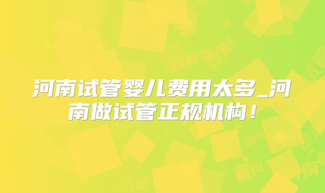 河南试管婴儿费用太多_河南做试管正规机构！