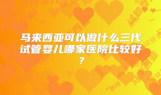 马来西亚可以做什么三代试管婴儿哪家医院比较好？
