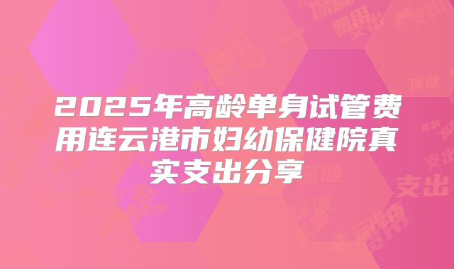 2025年高龄单身试管费用连云港市妇幼保健院真实支出分享