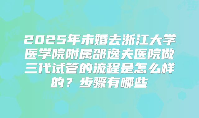 2025年未婚去浙江大学医学院附属邵逸夫医院做三代试管的流程是怎么样的?步骤有哪些