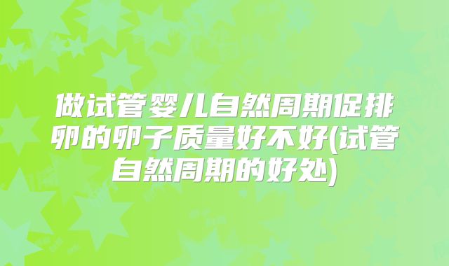 做试管婴儿自然周期促排卵的卵子质量好不好(试管自然周期的好处)