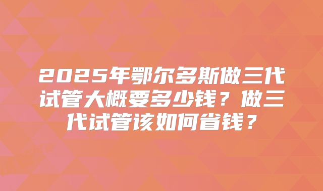 2025年鄂尔多斯做三代试管大概要多少钱？做三代试管该如何省钱？