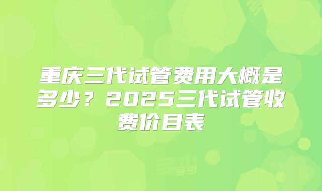 重庆三代试管费用大概是多少？2025三代试管收费价目表