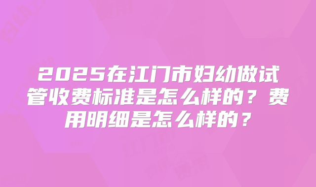 2025在江门市妇幼做试管收费标准是怎么样的？费用明细是怎么样的？