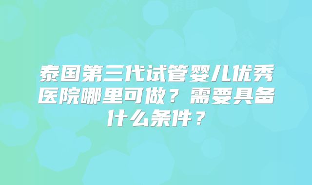 泰国第三代试管婴儿优秀医院哪里可做？需要具备什么条件？