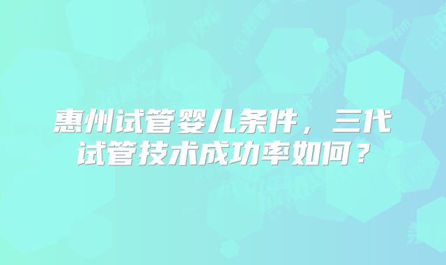 惠州试管婴儿条件，三代试管技术成功率如何？