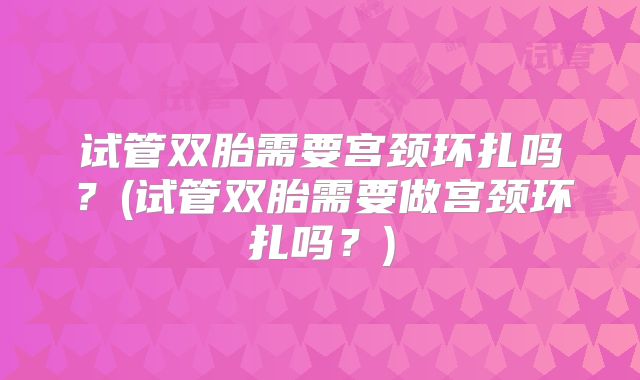 试管双胎需要宫颈环扎吗？(试管双胎需要做宫颈环扎吗？)