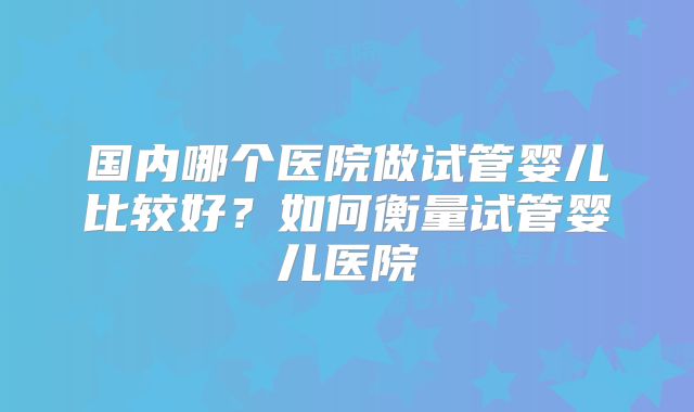 国内哪个医院做试管婴儿比较好？如何衡量试管婴儿医院