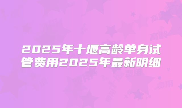 2025年十堰高龄单身试管费用2025年最新明细