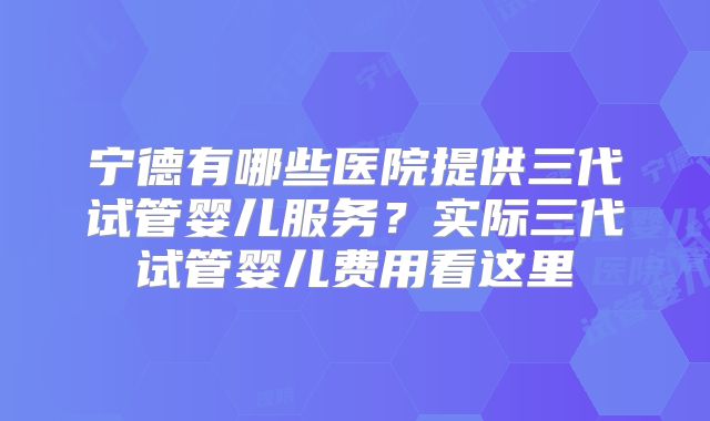 宁德有哪些医院提供三代试管婴儿服务？实际三代试管婴儿费用看这里