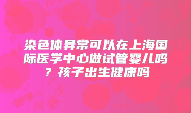 染色体异常可以在上海国际医学中心做试管婴儿吗？孩子出生健康吗