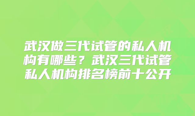 武汉做三代试管的私人机构有哪些？武汉三代试管私人机构排名榜前十公开