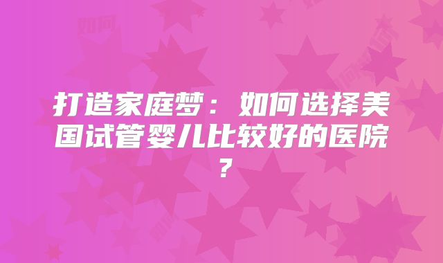 打造家庭梦：如何选择美国试管婴儿比较好的医院？