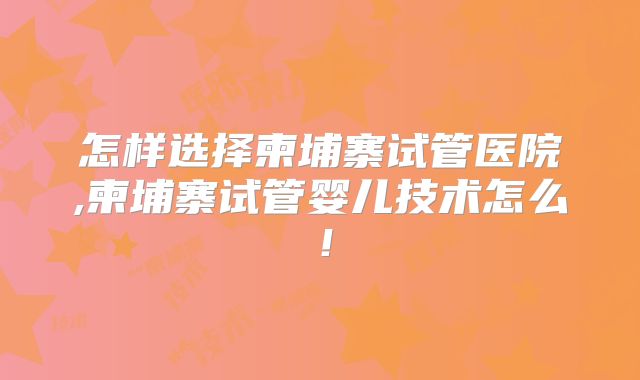 怎样选择柬埔寨试管医院,柬埔寨试管婴儿技术怎么！
