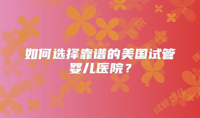 如何选择靠谱的美国试管婴儿医院？